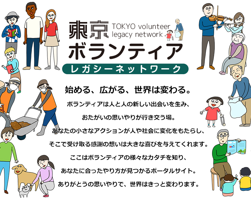 東京ボランティアレガシーネットワーク　始める、広がる、世界は変わる。ボランティアは人と人の新しい出会いを生み、おたがいの思いやりが行き交う場。あなたの小さなアクションが人や社会に変化をもたらし、そこで受け取る感謝の想いは大きな喜びを与えてくれます。ここはボランティアの様々なカタチを知り、あなたに合ったやり方が見つかるポータルサイト。ありがとうの思いやりで、世界はきっと変わります。