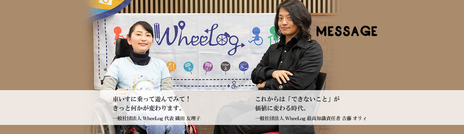 MESSAGE　「車いすに乗って遊んでみて！きっと何かが変わります。」一般社団法人 WheeLog 代表 織田友理子　「これからは「できないこと」が価値に変わる時代。」一般社団法人 WheeLog 最高知識責任者 吉藤オリィ