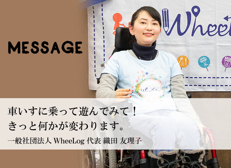 MESSAGE　「車いすに乗って遊んでみて！きっと何かが変わります。」一般社団法人 WheeLog 代表 織田友理子　「これからは「できないこと」が価値に変わる時代。」一般社団法人 WheeLog 最高知識責任者 吉藤オリィ