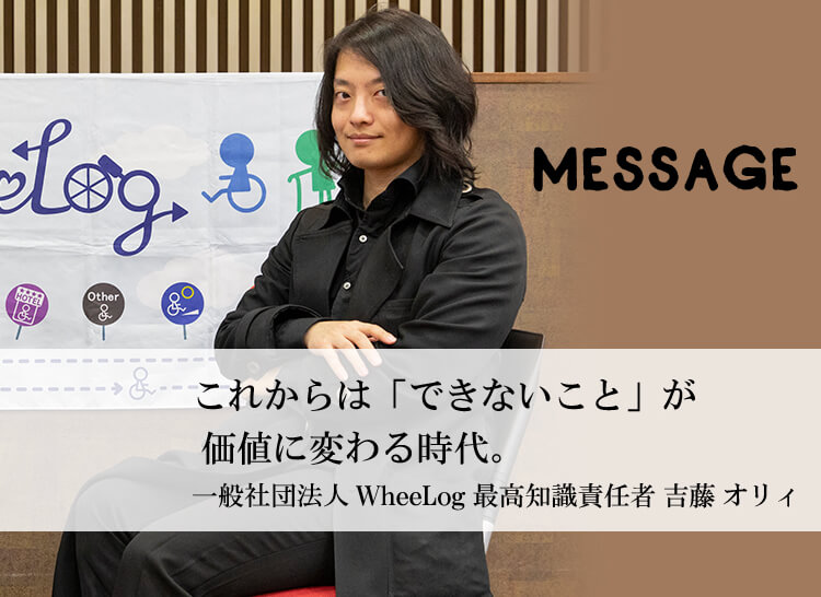 MESSAGE　「車いすに乗って遊んでみて！きっと何かが変わります。」一般社団法人 WheeLog 代表 織田友理子　「これからは「できないこと」が価値に変わる時代。」一般社団法人 WheeLog 最高知識責任者 吉藤オリィ