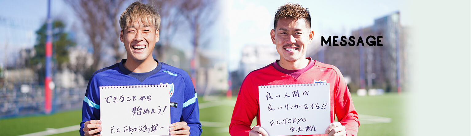 MESSAGE　「できることから始めよう！」F.C.Tokyo 矢島輝一　「良い人間が良いサッカーをする！！」F.C.Tokyo 児玉剛