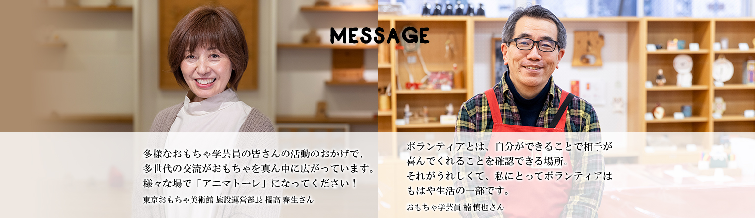 多様なおもちゃ学芸員の皆さんの活動のおかげで、多世代の交流がおもちゃを真ん中に広がっています。様々な場で「アニマトーレ」になってください！東京おもちゃ美術館 施設運営部長 橘高 春生さん ボランティアとは、自分ができることで相手が喜んでくれることを確認できる場所。それがうれしくて、私にとってボランティアはもはや生活の一部です。おもちゃ学芸員 楠 慎也さん