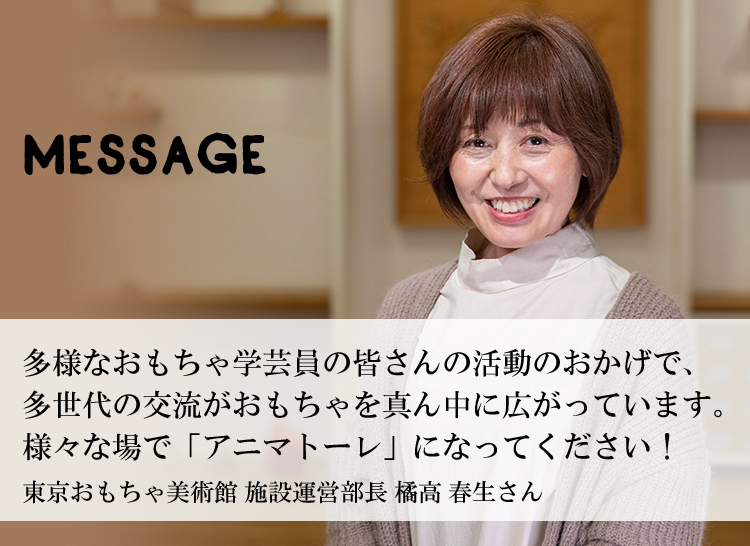 多様なおもちゃ学芸員の皆さんの活動のおかげで、多世代の交流がおもちゃを真ん中に広がっています。様々な場で「アニマトーレ」になってください！東京おもちゃ美術館 施設運営部長 橘高 春生さん