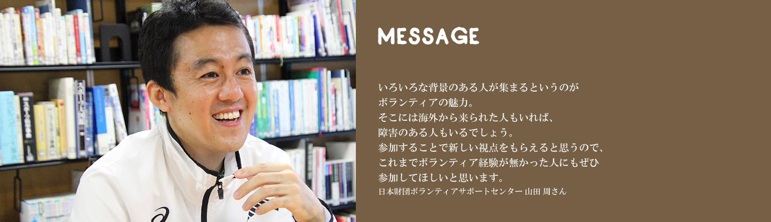 いろいろな背景のある人が集まるというのがボランティアの魅力。そこには海外から来られた人もいれば、障害のある人もいるでしょう。参加することで新しい視点をもらえると思うので、これまでボランティア経験が無かった人にもぜひ参加してほしいと思います。日本財団ボランティアサポートセンター 山田 周さん