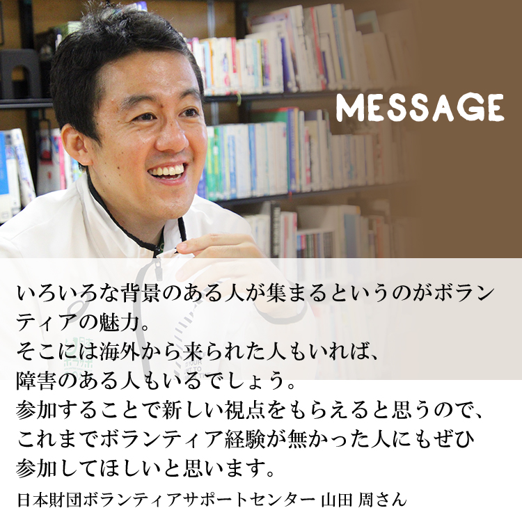 いろいろな背景のある人が集まるというのがボランティアの魅力。そこには海外から来られた人もいれば、障害のある人もいるでしょう。参加することで新しい視点をもらえると思うので、これまでボランティア経験が無かった人にもぜひ参加してほしいと思います。日本財団ボランティアサポートセンター 山田 周さん