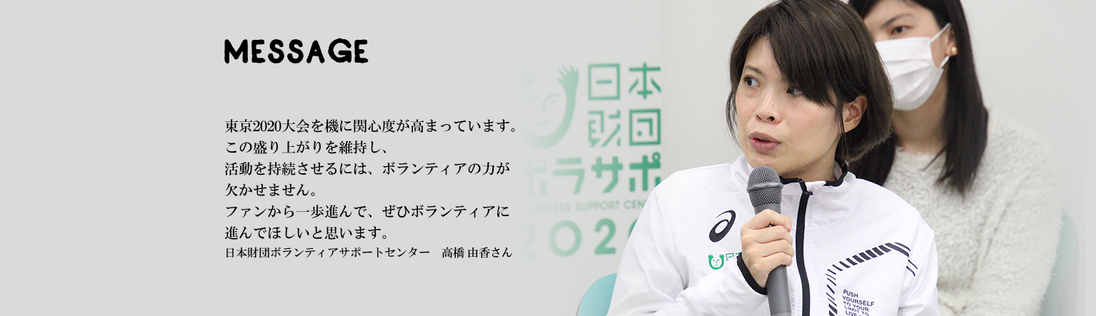 東京2020大会を機に関心度が高まっています。この盛り上がりを維持し、活動を持続させるには、ボランティアの力が欠かせません。ファンから一歩進んで、ぜひボランティアに進んでほしいと思います。日本財団ボランティアサポートセンター　高橋 由香さん