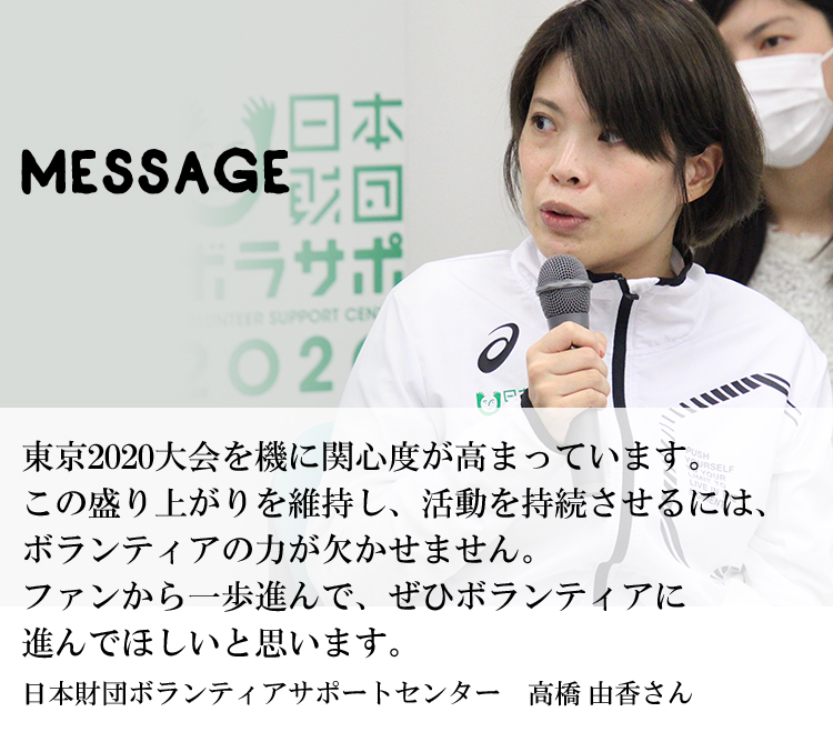 東京2020大会を機に関心度が高まっています。この盛り上がりを維持し、活動を持続させるには、ボランティアの力が欠かせません。ファンから一歩進んで、ぜひボランティアに進んでほしいと思います。日本財団ボランティアサポートセンター　高橋 由香さん