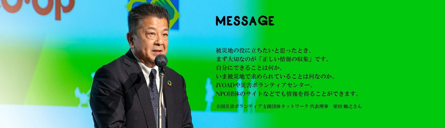 被災地の役に立ちたいと思ったとき、まず大切なのが「正しい情報の収集」です。自分にできることは何か、いま被災地で求められていることは何なのか。JVOADや災害ボランティアセンター、NPO団体のサイトなどでも情報を得ることができます。全国災害ボランティア支援団体ネットワーク 代表理事　栗田 暢之さん