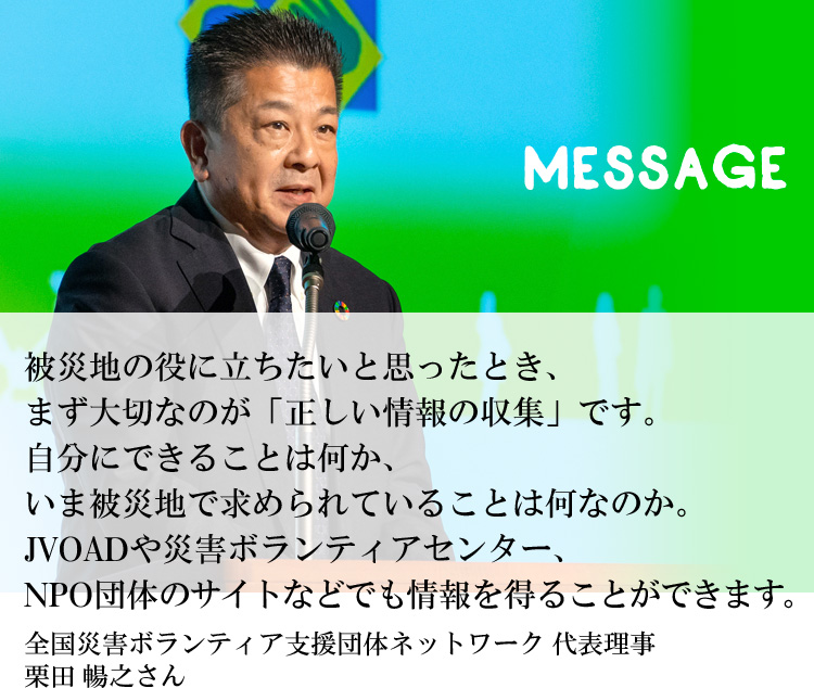 被災地の役に立ちたいと思ったとき、まず大切なのが「正しい情報の収集」です。自分にできることは何か、いま被災地で求められていることは何なのか。JVOADや災害ボランティアセンター、NPO団体のサイトなどでも情報を得ることができます。全国災害ボランティア支援団体ネットワーク 代表理事　栗田 暢之さん