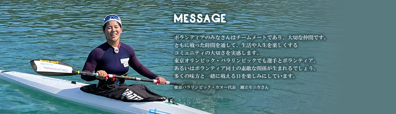 ボランティアのみなさんはチームメートであり、大切な仲間です。ともに戦った時間を通して、生活や人生を楽しくするコミュニティの大切さを実感します。東京オリンピック・パラリンピックでも選手とボランティア、あるいはボランティア同士の素敵な関係が生まれるでしょう。多くの味方と一緒に戦える日を楽しみにしています。東京パラリンピック・カヌー代表　瀬立モニカさん