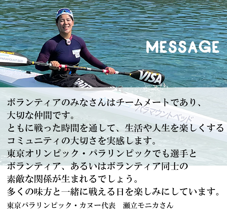 ボランティアのみなさんはチームメートであり、大切な仲間です。ともに戦った時間を通して、生活や人生を楽しくするコミュニティの大切さを実感します。東京オリンピック・パラリンピックでも選手とボランティア、あるいはボランティア同士の素敵な関係が生まれるでしょう。多くの味方と一緒に戦える日を楽しみにしています。東京パラリンピック・カヌー代表　瀬立モニカさん