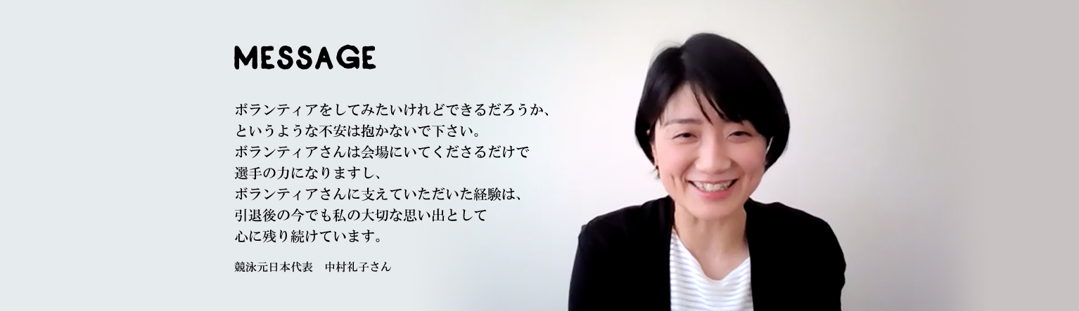 ボランティアをしてみたいけれどできるだろうか、というような不安は抱かないで下さい。ボランティアさんは会場にいてくださるだけで選手の力になりますし、ボランティアさんに支えていただいた経験は、引退後の今でも私の大切な思い出として心に残り続けています。競泳元日本代表　中村礼子さん