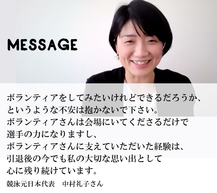 ボランティアをしてみたいけれどできるだろうか、というような不安は抱かないで下さい。ボランティアさんは会場にいてくださるだけで選手の力になりますし、ボランティアさんに支えていただいた経験は、引退後の今でも私の大切な思い出として心に残り続けています。競泳元日本代表　中村礼子さん