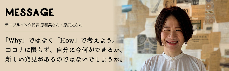 MESSAGE　テーブルインク代表 原和美さん・原広之さん　「Why」ではなく「How」で考えよう。コロナに限らず、自分に今何ができるか、新しい発見があるのではないでしょうか。