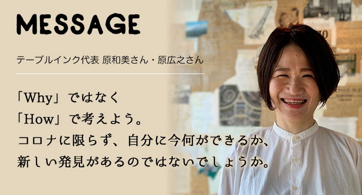 MESSAGE　テーブルインク代表 原和美さん・原広之さん　「Why」ではなく「How」で考えよう。コロナに限らず、自分に今何ができるか、新しい発見があるのではないでしょうか。