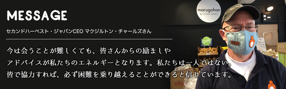 MESSAGE　セカンドハーベスト・ジャパンCEO マクジルトン・チャールズさん　今は会うことが難しくても、皆さんからの励ましやアドバイスが私たちのエネルギーとなります。私たちは一人ではない。皆で協力すれば、必ず困難を乗り越えることができると信じています。