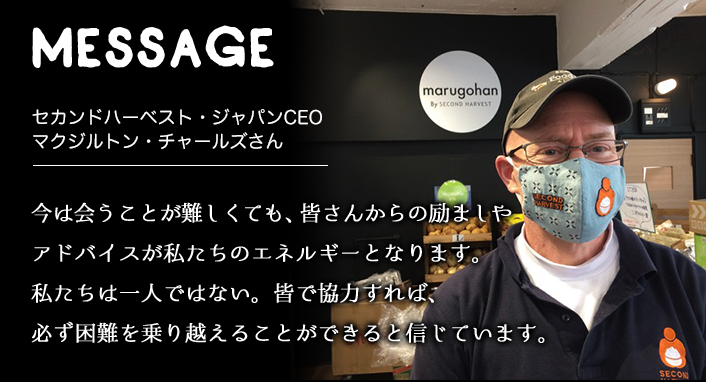 MESSAGE　セカンドハーベスト・ジャパンCEO マクジルトン・チャールズさん　今は会うことが難しくても、皆さんからの励ましやアドバイスが私たちのエネルギーとなります。私たちは一人ではない。皆で協力すれば、必ず困難を乗り越えることができると信じています。