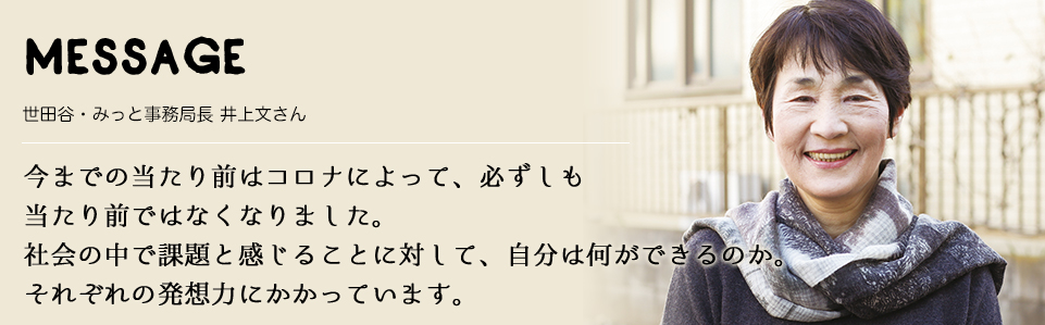 MESSAGE　世田谷・みっと事務局長 井上文さん　今までの当たり前はコロナによって、必ずしも当たり前ではなくなりました。社会の中で課題と感じることに対して、自分は何ができるのか。それぞれの発想力にかかっています。