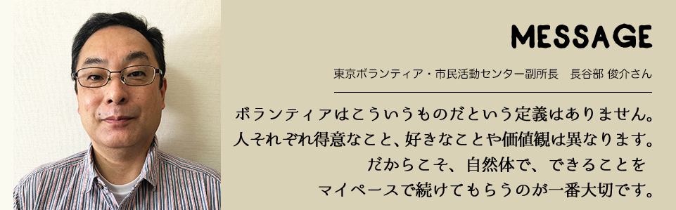 MESSAGE　東京ボランティア・市民活動センター副所長　長谷部 俊介さん　ボランティアはこういうものだという定義はありません。人それぞれ得意なこと、好きなことや価値観は異なります。だからこそ、自然体で、できることをマイペースで続けてもらうのが一番大切です。