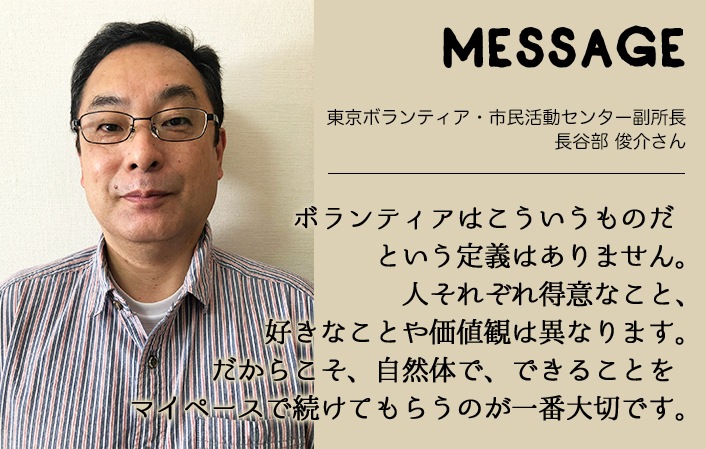 MESSAGE　東京ボランティア・市民活動センター副所長　長谷部 俊介さん　ボランティアはこういうものだという定義はありません。人それぞれ得意なこと、好きなことや価値観は異なります。だからこそ、自然体で、できることをマイペースで続けてもらうのが一番大切です。