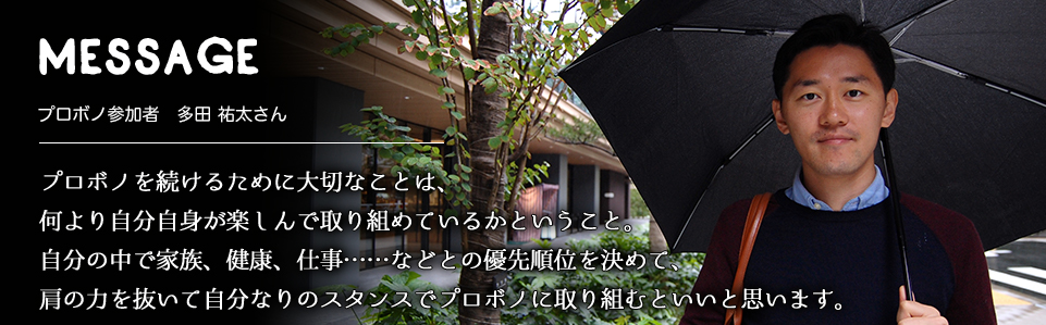 MESSAGE　プロボノ参加者　多田 祐太さん　プロボノを続けるために大切なことは、何より自分自身が楽しんで取り組めているかということ。自分の中で家族、健康、仕事……などとの優先順位を決めて、肩の力を抜いて自分なりのスタンスでプロボノに取り組むといいと思います。