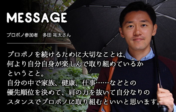 MESSAGE　プロボノ参加者　多田 祐太さん　プロボノを続けるために大切なことは、何より自分自身が楽しんで取り組めているかということ。自分の中で家族、健康、仕事……などとの優先順位を決めて、肩の力を抜いて自分なりのスタンスでプロボノに取り組むといいと思います。