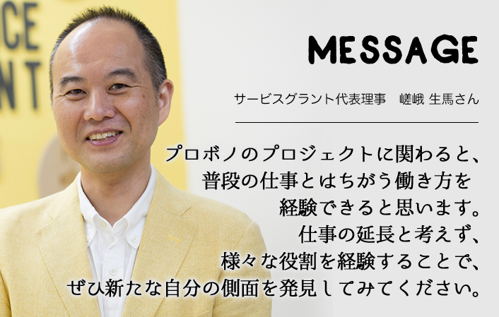 MESSAGE　COVID-19 サービスグラント代表理事　嵯峨 生馬さん　プロボノのプロジェクトに関わると、普段の仕事とはちがう働き方を経験できると思います。仕事の延長と考えず、様々な役割を経験することで、ぜひ新たな自分の側面を発見してみてください。