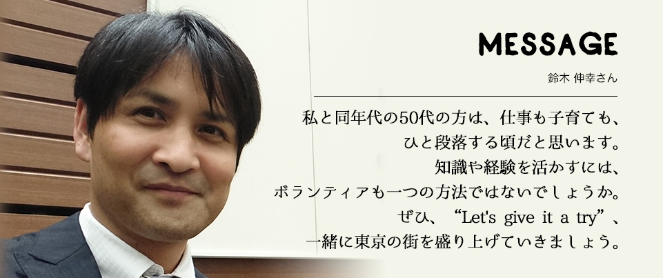 MESSAGE　鈴木 伸幸さん　私と同年代の50代の方は、仕事も子育ても、ひと段落する頃だと思います。知識や経験を活かすには、ボランティアも一つの方法ではないでしょうか。ぜひ、“Let's give it a try”、一緒に東京の街を盛り上げていきましょう。