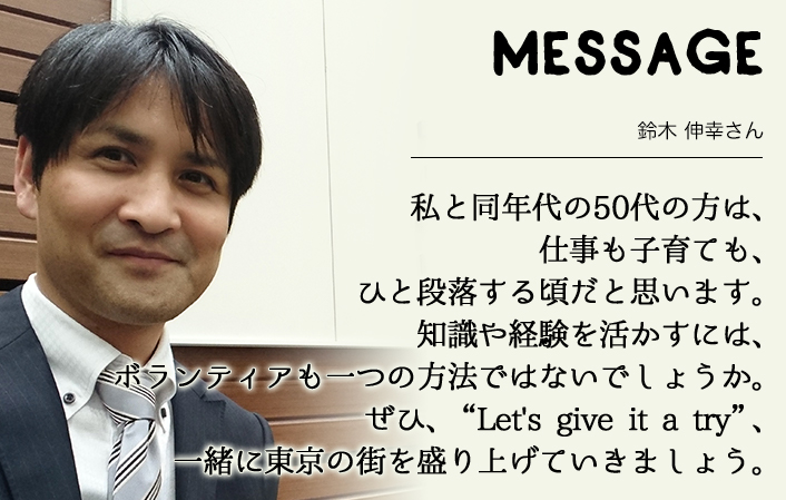 MESSAGE　鈴木 伸幸さん　私と同年代の50代の方は、仕事も子育ても、ひと段落する頃だと思います。知識や経験を活かすには、ボランティアも一つの方法ではないでしょうか。ぜひ、“Let's give it a try”、一緒に東京の街を盛り上げていきましょう。