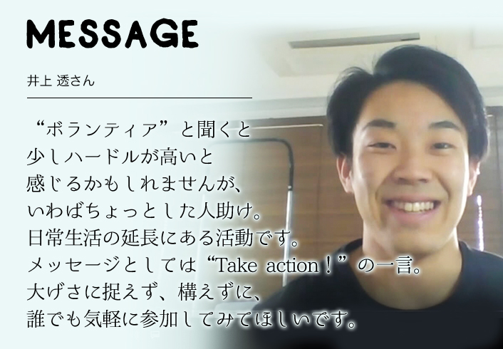 MESSAGE　井上 透さん　“ボランティア”と聞くと 少しハードルが高いと感じるかもしれませんが、 いわばちょっとした人助け。 日常生活の延長にある活動です。 メッセージとしては“Take action！”の一言。 大げさに捉えず、構えずに誰でも気軽に参加してみてほしいです。