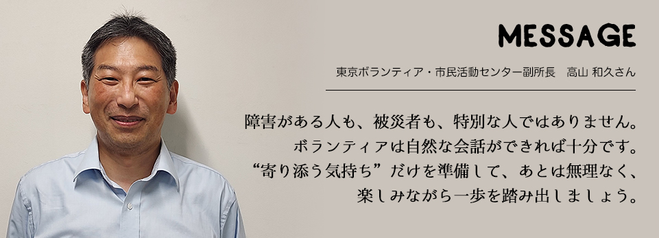 MESSAGE　東京ボランティア・市民活動センター副所長　高山 和久さん　障害がある人も、被災者も、特別な人ではありません。ボランティアは自然な会話ができれば十分です。“寄り添う気持ち”だけを準備して、あとは無理なく、楽しみながら一歩を踏み出しましょう。