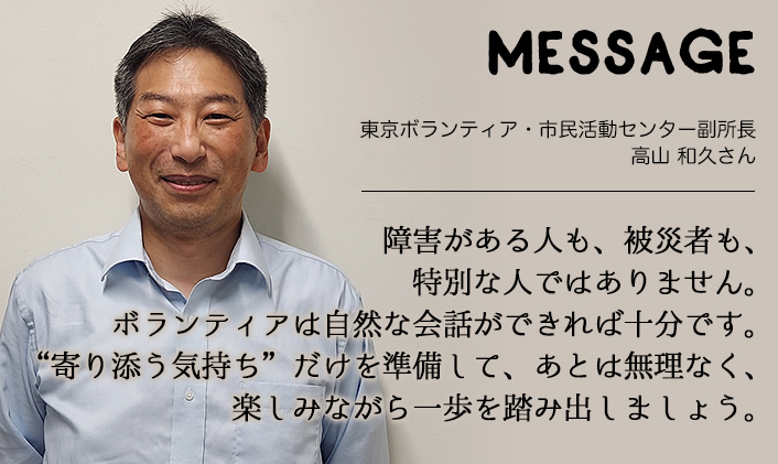 MESSAGE　東京ボランティア・市民活動センター副所長　高山 和久さん　障害がある人も、被災者も、特別な人ではありません。ボランティアは自然な会話ができれば十分です。“寄り添う気持ち”だけを準備して、あとは無理なく、楽しみながら一歩を踏み出しましょう。