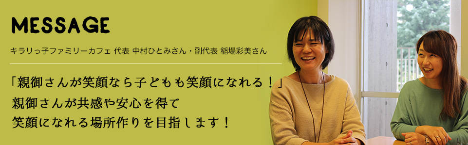 MESSAGE　キラリっ子ファミリーカフェ 代表 中村ひとみさん・副代表 稲場彩美さん　「親御さんが笑顔なら子どもも笑顔になれる！」親御さんが共感や安心を得て笑顔になれる場所作りを目指します！