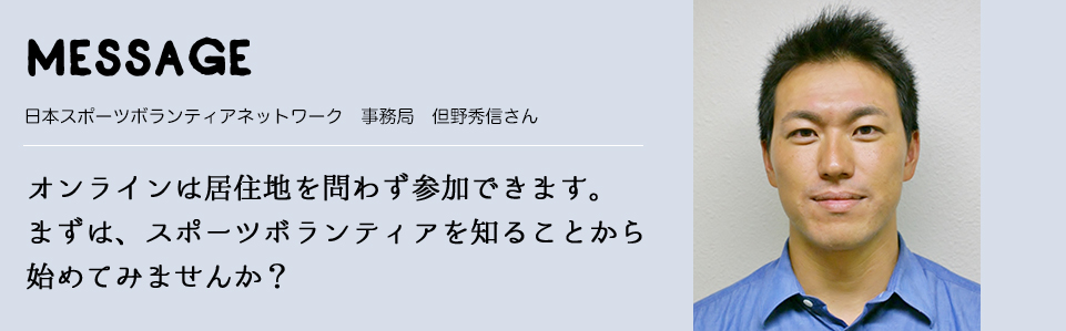 MESSAGE　日本スポーツボランティアネットワーク　事務局　但野秀信さん　オンラインは居住地を問わず参加できます。まずは、スポーツボランティアを知ることから始めてみませんか？