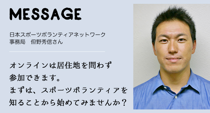 MESSAGE　日本スポーツボランティアネットワーク　事務局　但野秀信さん　オンラインは居住地を問わず参加できます。まずは、スポーツボランティアを知ることから始めてみませんか？