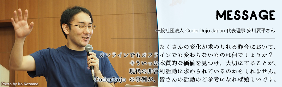 MESSAGE　一般社団法人 CoderDojo Japan 代表理事 安川要平さん　たくさんの変化が求められる昨今において、オンラインでもオフラインでも変わらないものは何でしょうか？そういった本質的な価値を見つけ、大切にすることが、現代の非営利活動に求められているのかもしれません。CoderDojo の事例が、皆さんの活動のご参考になれば嬉しいです。