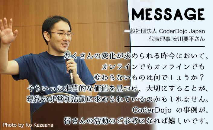 MESSAGE　一般社団法人 CoderDojo Japan 代表理事 安川要平さん　たくさんの変化が求められる昨今において、オンラインでもオフラインでも変わらないものは何でしょうか？そういった本質的な価値を見つけ、大切にすることが、現代の非営利活動に求められているのかもしれません。CoderDojo の事例が、皆さんの活動のご参考になれば嬉しいです。