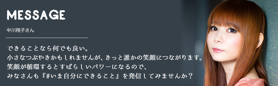 MESSAGE　中川翔子さん　できることなら何でも良い。小さなつぶやきかもしれませんが、きっと誰かの笑顔につながります。笑顔が循環するとすばらしいパワーになるので、みなさんも『#いま自分にできること』を発信してみませんか？