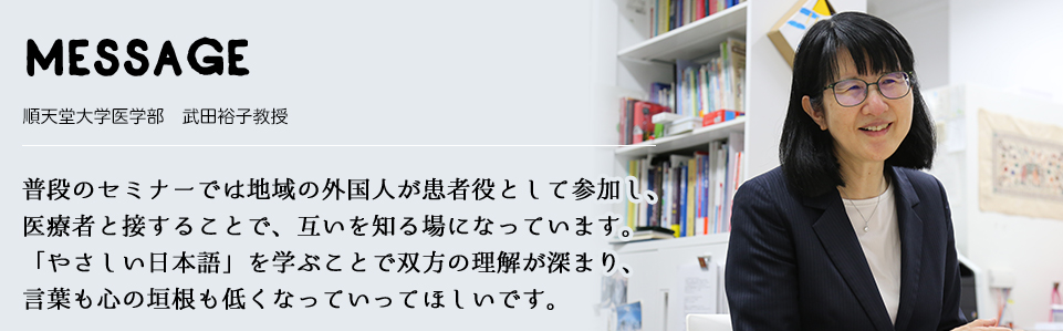 MESSAGE　順天堂大学医学部　武田裕子教授　普段のセミナーでは地域の外国人が患者役として参加し、医療者と接することで、互いを知る場になっています。「やさしい日本語」を学ぶことで双方の理解が深まり、言葉も心の垣根も低くなっていってほしいです。