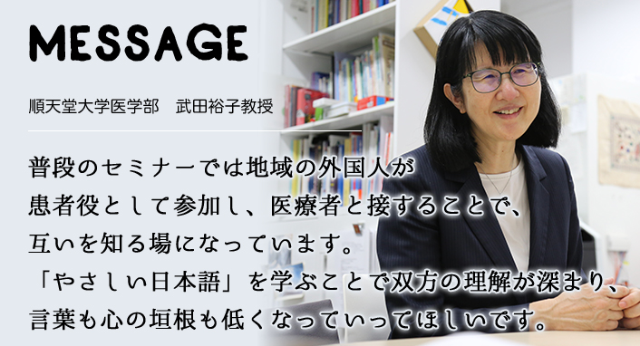 MESSAGE　順天堂大学医学部　武田裕子教授　普段のセミナーでは地域の外国人が患者役として参加し、医療者と接することで、互いを知る場になっています。「やさしい日本語」を学ぶことで双方の理解が深まり、言葉も心の垣根も低くなっていってほしいです。