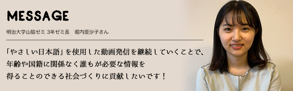 MESSAGE　明治大学山脇ゼミ 3年ゼミ長　堀内亜沙子さん　「やさしい日本語」を使用した動画発信を継続していくことで、年齢や国籍に関係なく誰もが必要な情報を得ることのできる社会づくりに貢献したいです！