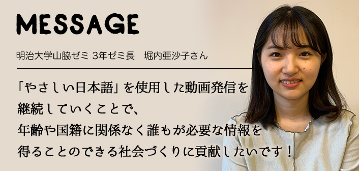 MESSAGE　明治大学山脇ゼミ 3年ゼミ長　堀内亜沙子さん　「やさしい日本語」を使用した動画発信を継続していくことで、年齢や国籍に関係なく誰もが必要な情報を得ることのできる社会づくりに貢献したいです！