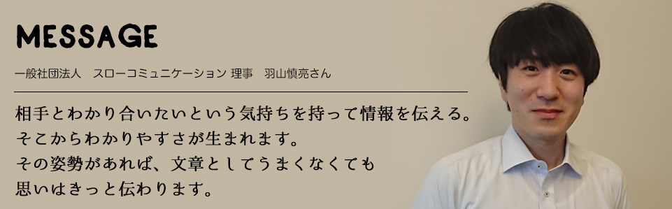 MESSAGE　一般社団法人　スローコミュニケーション 理事　羽山慎亮さん　相手とわかり合いたいという気持ちを持って情報を伝える。そこからわかりやすさが生まれます。その姿勢があれば、文章としてうまくなくても思いはきっと伝わります。