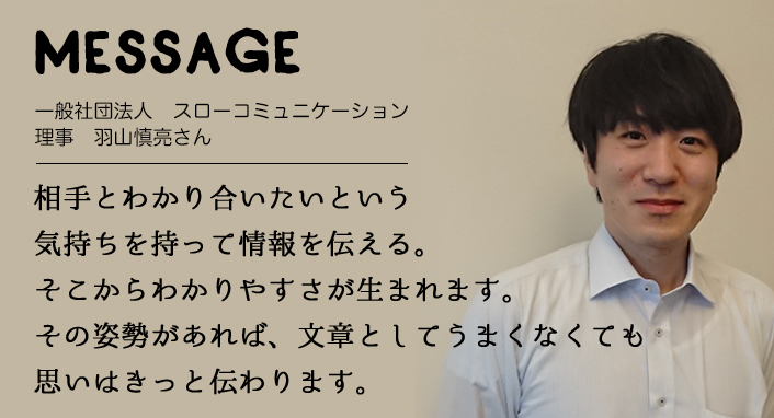 MESSAGE　一般社団法人　スローコミュニケーション 理事　羽山慎亮さん　相手とわかり合いたいという気持ちを持って情報を伝える。そこからわかりやすさが生まれます。その姿勢があれば、文章としてうまくなくても思いはきっと伝わります。