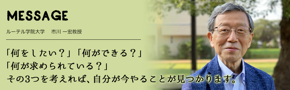 MESSAGE　ルーテル学院大学 　市川 一宏教授　「何をしたい？」「何ができる？」「何が求められている？」 その3つを考えれば、自分が今やることが見つかります。