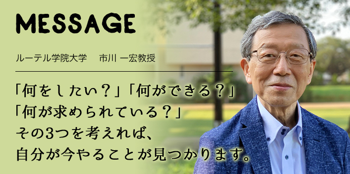 MESSAGE　ルーテル学院大学 　市川 一宏教授　「何をしたい？」「何ができる？」「何が求められている？」 その3つを考えれば、自分が今やることが見つかります。