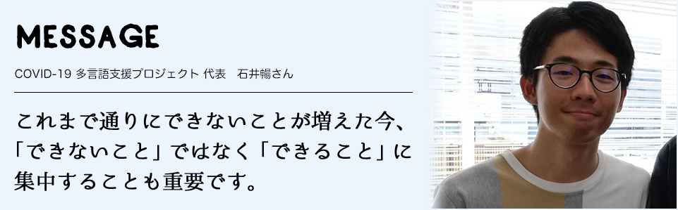 MESSAGE　COVID-19 多言語支援プロジェクト 代表　石井暢さん　これまで通りにできないことが増えた今、「できないこと」ではなく「できること」に 集中することも重要です。