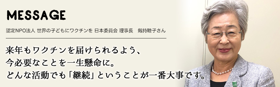 MESSAGE　認定NPO法人 世界の子どもにワクチンを 日本委員会 理事長　剱持睦子さん　来年もワクチンを届けられるよう、今必要なことを一生懸命に。どんな活動でも「継続」ということが一番大事です。