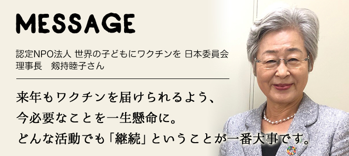 MESSAGE　認定NPO法人 世界の子どもにワクチンを 日本委員会 理事長　剱持睦子さん　来年もワクチンを届けられるよう、今必要なことを一生懸命に。どんな活動でも「継続」ということが一番大事です。