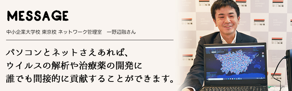 MESSAGE　中小企業大学校 東京校 ネットワーク管理室　一野辺融さん　パソコンとネットさえあれば、ウイルスの解析や治療薬の開発に誰でも間接的に貢献することができます。